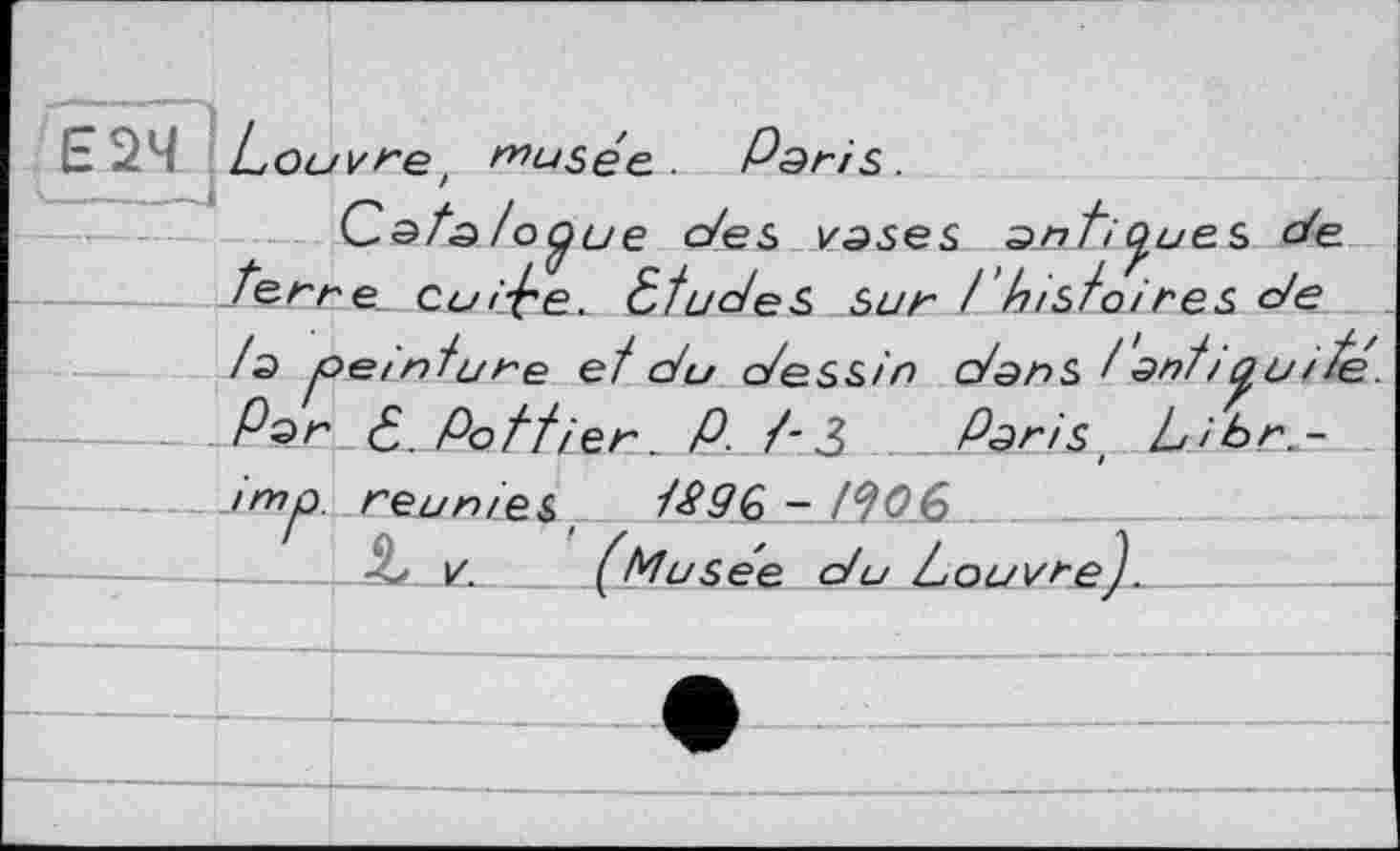 ﻿- 24 Louvre' musée. Paris.
C.ata toÿue des vases antiques de terne Cui^e, études Sur / histoires de /a peinture et du dessin dans t' anti oui té Par é. Pettier. P. t-3 Parisi Libr.-
----imp. réunies. tS9Q - J^0£>______
- -- V.	(Musée du t ouvre J.